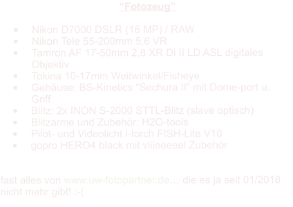 “Fotozeug”  •	Nikon D7000 DSLR (16 MP) / RAW •	Nikon Tele 55-200mm 5,6 VR •	Tamron AF 17-50mm 2,8 XR Di II LD ASL digitales Objektiv •	Tokina 10-17mm Weitwinkel/Fisheye •	Gehäuse: BS-Kinetics “Sechura II” mit Dome-port u. Griff •	Blitz: 2x INON S-2000 STTL-Blitz (slave optisch) •	Blitzarme und Zubehör: H2O-tools •	Pilot- und Videolicht i-torch FISH-Lite V10 •	gopro HERO4 black mit viiieeeeel Zubehör   fast alles von www.uw-fotopartner.de… die es ja seit 01/2018 nicht mehr gibt! :-(